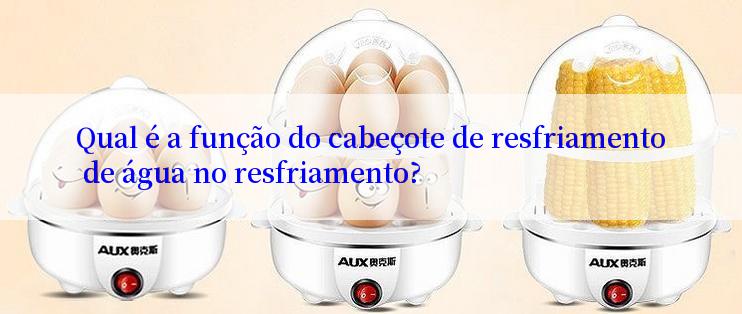 Qual é a função do cabeçote de resfriamento de água no resfriamento?