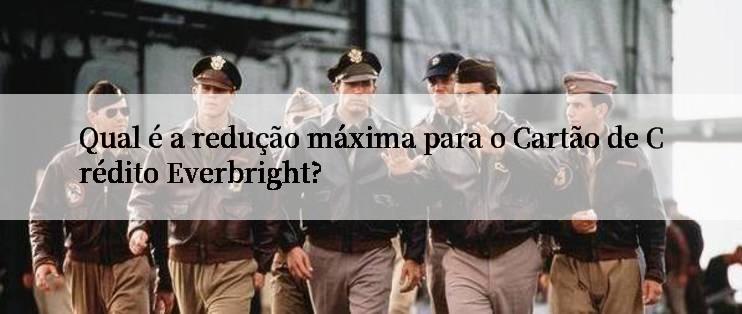 Qual é a redução máxima para o Cartão de Crédito Everbright?