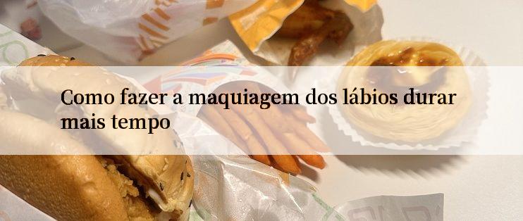 Como fazer a maquiagem dos lábios durar mais tempo