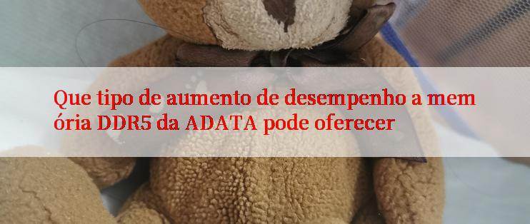 Que tipo de aumento de desempenho a memória DDR5 da ADATA pode oferecer