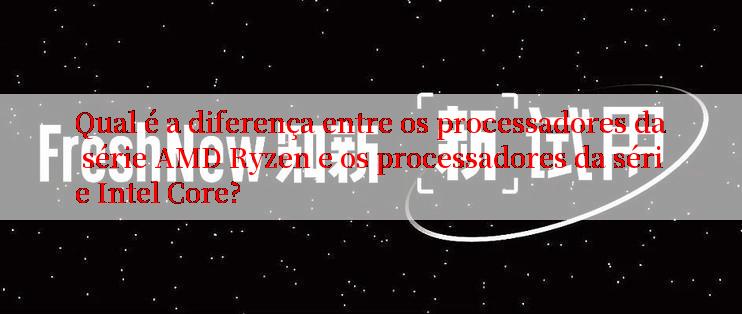 Qual é a diferença entre os processadores da série AMD Ryzen e os processadores da série Intel Core?