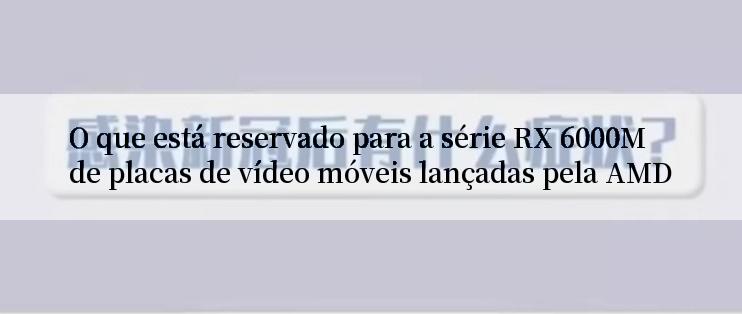 O que está reservado para a série RX 6000M de placas de vídeo móveis lançadas pela AMD