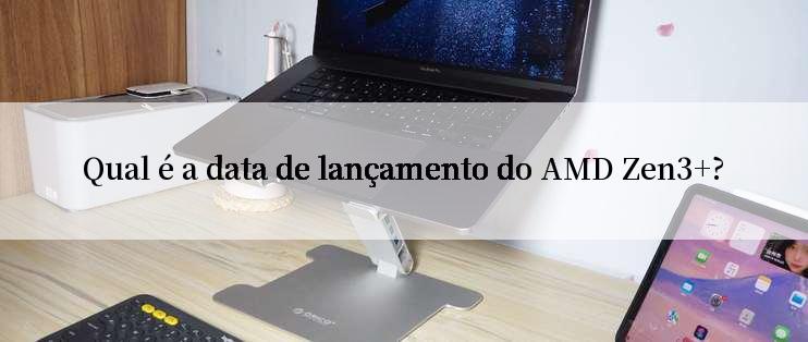 Qual é a data de lançamento do AMD Zen3+?