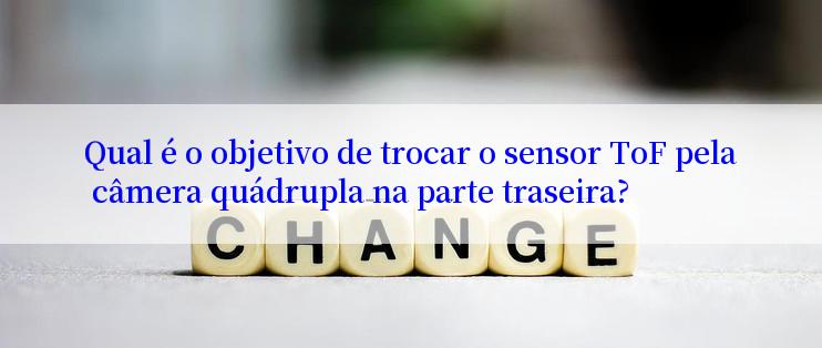 Qual é o objetivo de trocar o sensor ToF pela câmera quádrupla na parte traseira?