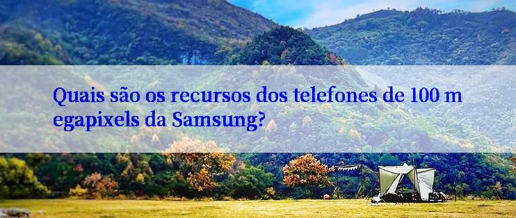 Quais são os recursos dos telefones de 100 megapixels da Samsung?