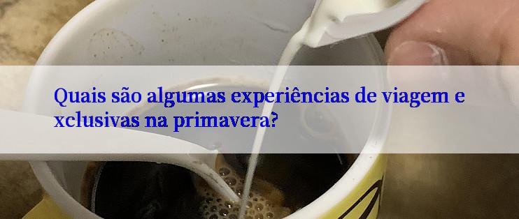 Quais são algumas experiências de viagem exclusivas na primavera?