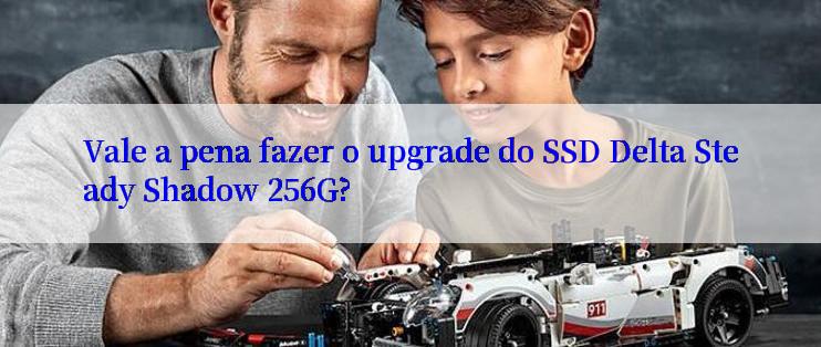 Vale a pena fazer o upgrade do SSD Delta Steady Shadow 256G?