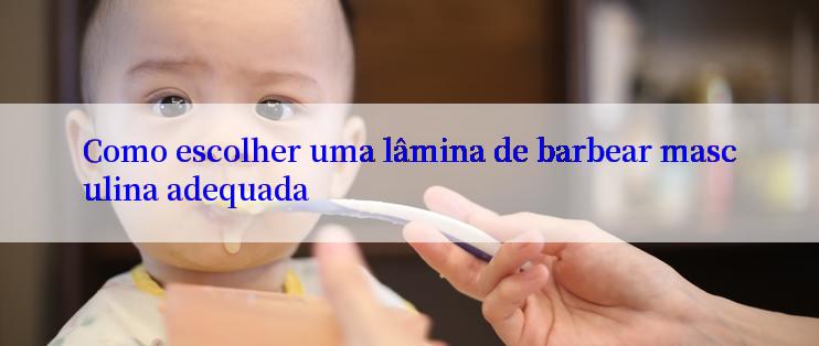 Como escolher uma lâmina de barbear masculina adequada