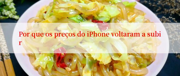 Por que os preços do iPhone voltaram a subir