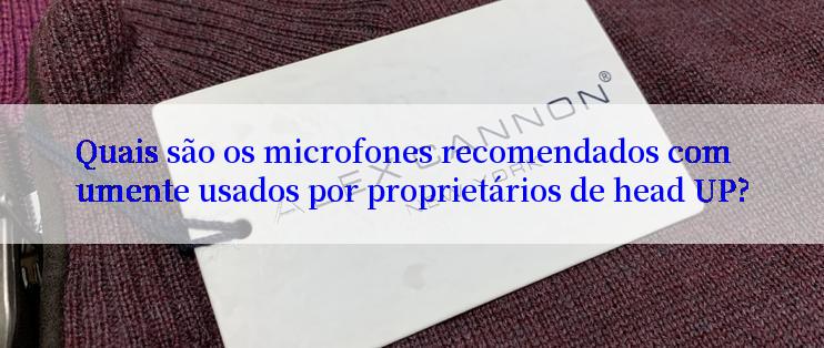 Quais são os microfones recomendados comumente usados por proprietários de head UP?