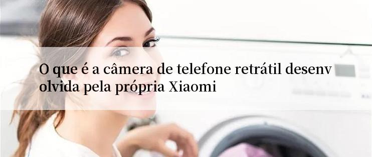 O que é a câmera de telefone retrátil desenvolvida pela própria Xiaomi