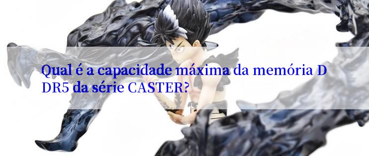 Qual é a capacidade máxima da memória DDR5 da série CASTER?