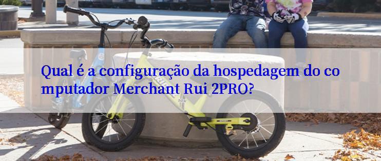 Qual é a configuração da hospedagem do computador Merchant Rui 2PRO?