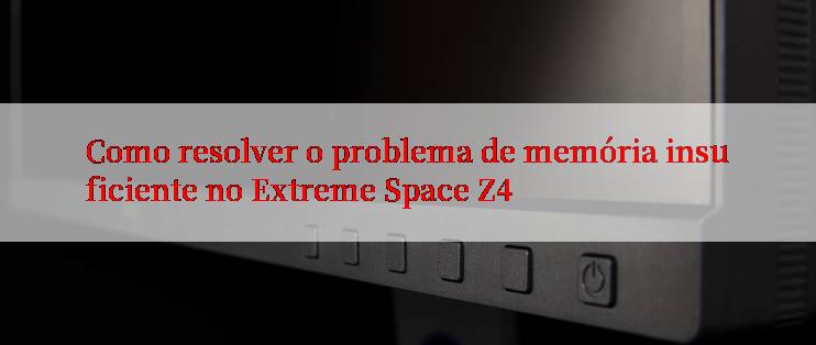 Como resolver o problema de memória insuficiente no Extreme Space Z4