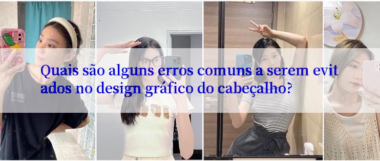 Quais são alguns erros comuns a serem evitados no design gráfico do cabeçalho?