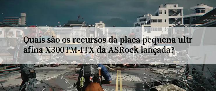 Quais são os recursos da placa pequena ultrafina X300TM-ITX da ASRock lançada?