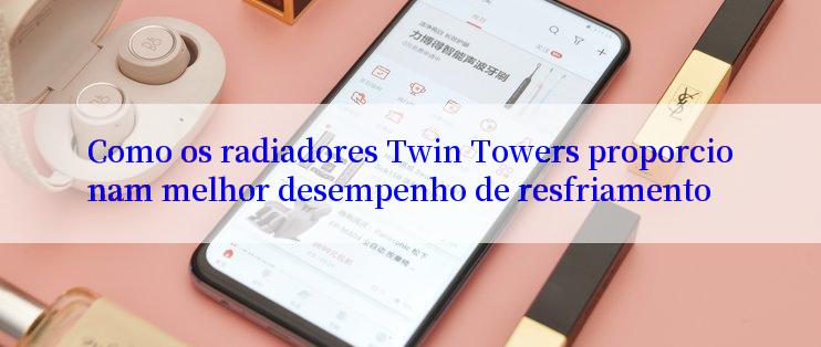 Como os radiadores Twin Towers proporcionam melhor desempenho de resfriamento