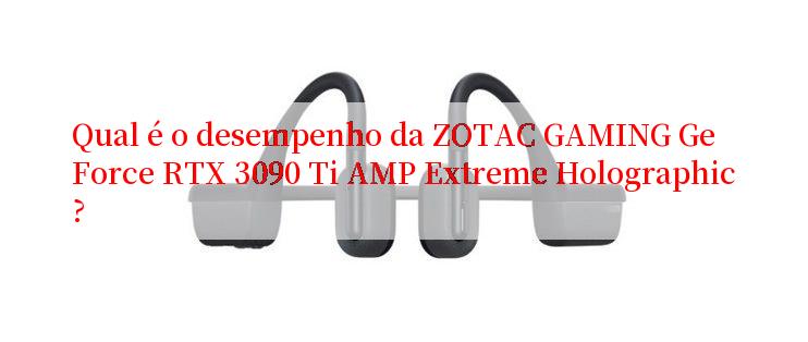 Qual é o desempenho da ZOTAC GAMING GeForce RTX 3090 Ti AMP Extreme Holographic?