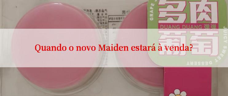 Quando o novo Maiden estará à venda?