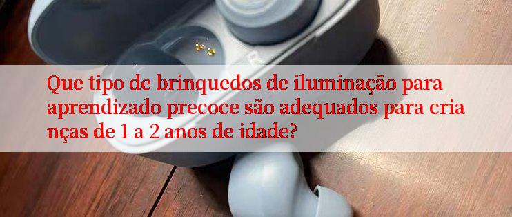 Que tipo de brinquedos de iluminação para aprendizado precoce são adequados para crianças de 1 a 2 anos de idade?