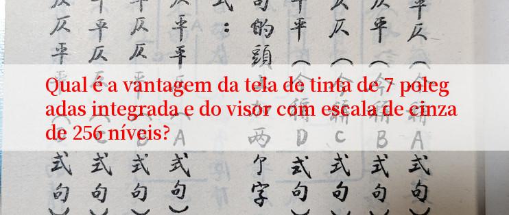 Qual é a vantagem da tela de tinta de 7 polegadas integrada e do visor com escala de cinza de 256 níveis?