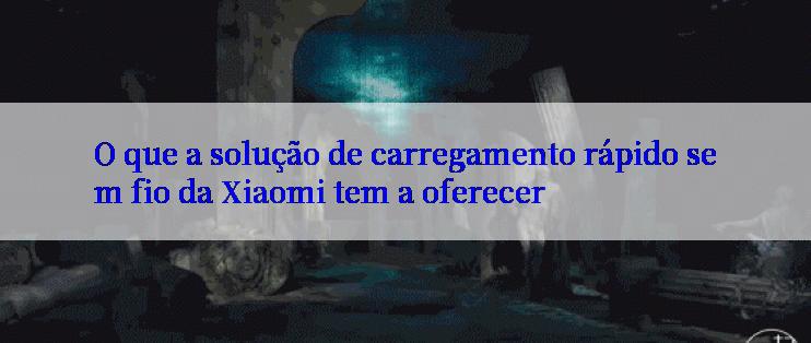 O que a solução de carregamento rápido sem fio da Xiaomi tem a oferecer