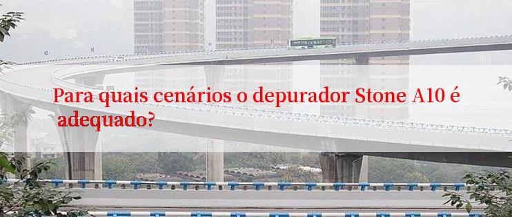 Para quais cenários o depurador Stone A10 é adequado?