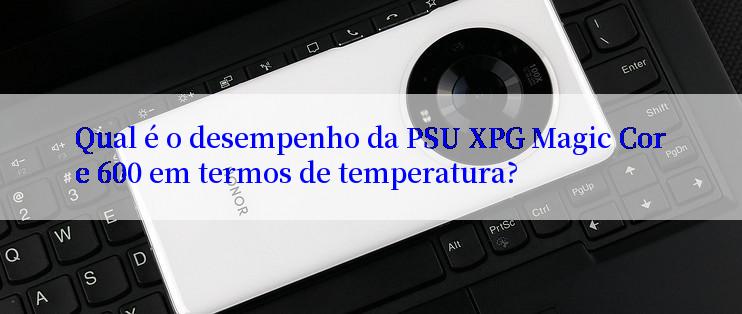 Qual é o desempenho da PSU XPG Magic Core 600 em termos de temperatura?