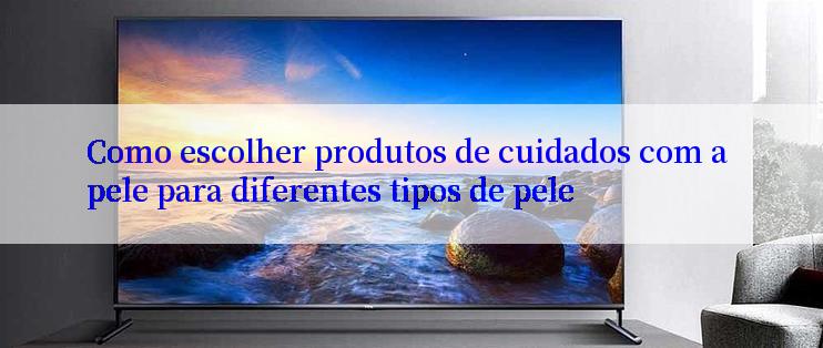 Como escolher produtos de cuidados com a pele para diferentes tipos de pele

