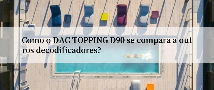 Como o DAC TOPPING D90 se compara a outros decodificadores?