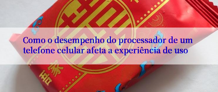 Como o desempenho do processador de um telefone celular afeta a experiência de uso