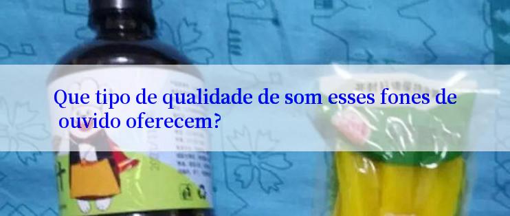 Que tipo de qualidade de som esses fones de ouvido oferecem?