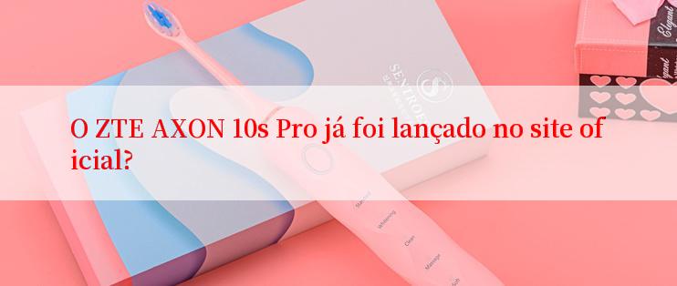 O ZTE AXON 10s Pro já foi lançado no site oficial?