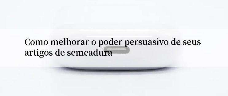 Como melhorar o poder persuasivo de seus artigos de semeadura