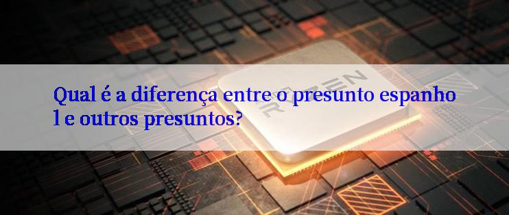 Qual é a diferença entre o presunto espanhol e outros presuntos?