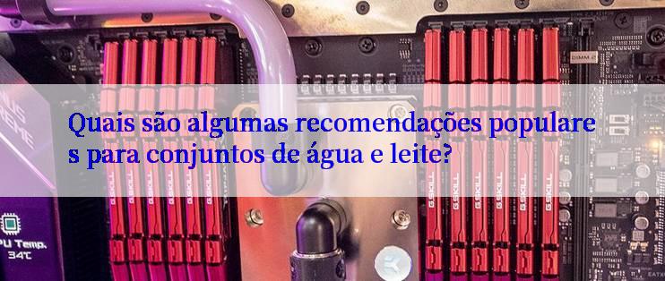 Quais são algumas recomendações populares para conjuntos de água e leite?