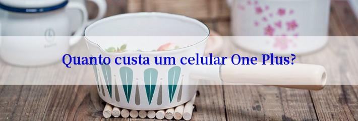 Quanto custa um celular One Plus?