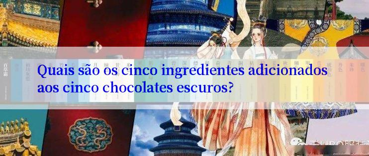 Quais são os cinco ingredientes adicionados aos cinco chocolates escuros?