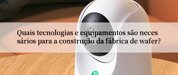 Quais tecnologias e equipamentos são necessários para a construção da fábrica de wafer?