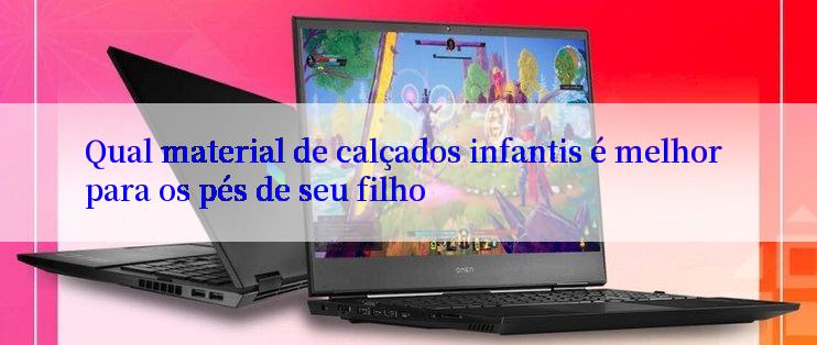 Qual material de calçados infantis é melhor para os pés de seu filho