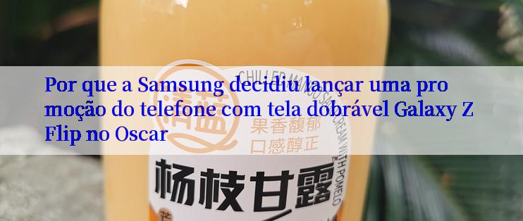 Por que a Samsung decidiu lançar uma promoção do telefone com tela dobrável Galaxy Z Flip no Oscar