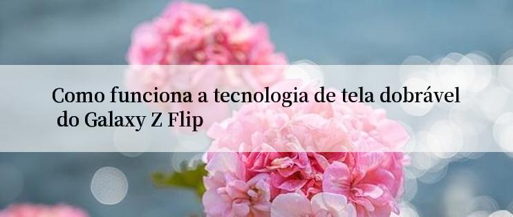 Como funciona a tecnologia de tela dobrável do Galaxy Z Flip