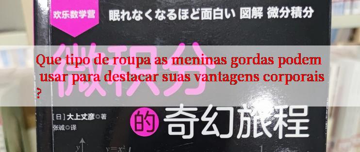 Que tipo de roupa as meninas gordas podem usar para destacar suas vantagens corporais?