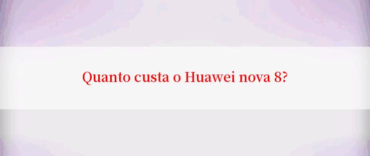 Quanto custa o Huawei nova 8?