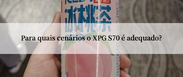 Para quais cenários o XPG S70 é adequado?