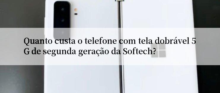 Quanto custa o telefone com tela dobrável 5G de segunda geração da Softech?