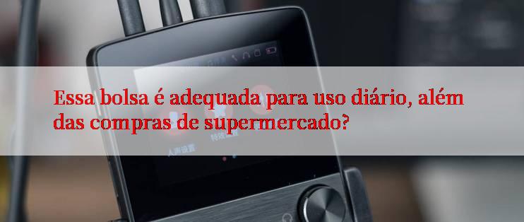 Essa bolsa é adequada para uso diário, além das compras de supermercado?