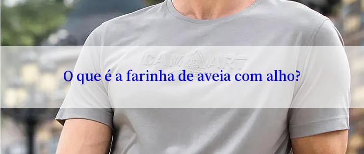 O que é a farinha de aveia com alho?