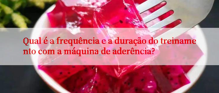 Qual é a frequência e a duração do treinamento com a máquina de aderência?