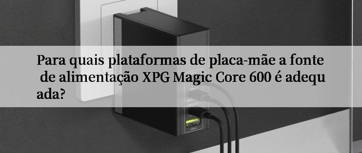 Para quais plataformas de placa-mãe a fonte de alimentação XPG Magic Core 600 é adequada?